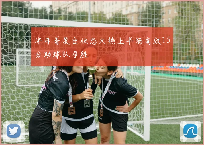 字母哥复出状态火热上半场高效15分助球队争胜