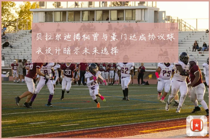 贝拉尔迪揭秘曾与豪门达成协议球衣设计暗示未来选择