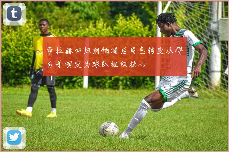 萨拉赫回归利物浦后角色转变从得分手演变为球队组织核心