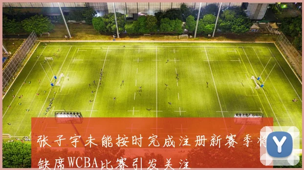 张子宇未能按时完成注册新赛季将缺席WCBA比赛引发关注