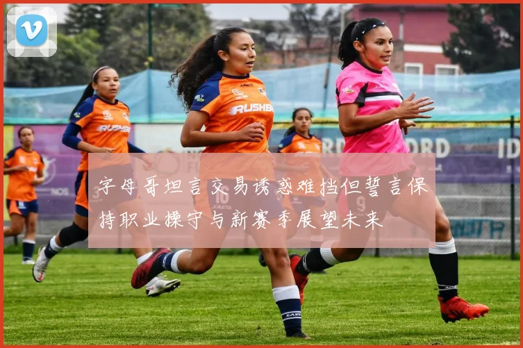 字母哥坦言交易诱惑难挡但誓言保持职业操守与新赛季展望未来