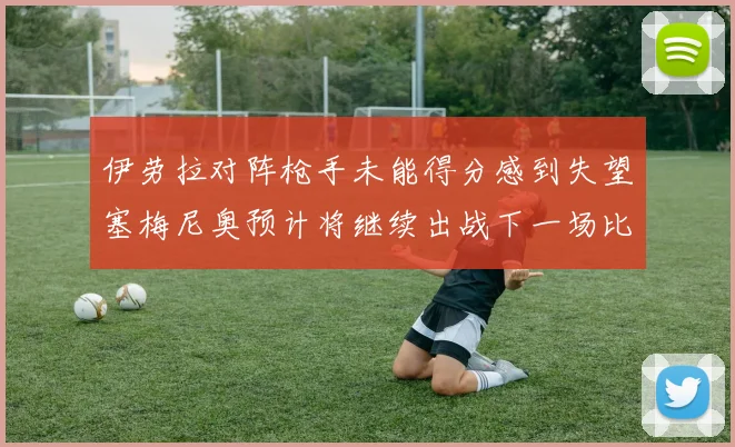 伊劳拉对阵枪手未能得分感到失望塞梅尼奥预计将继续出战下一场比赛