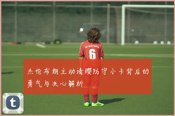 杰伦布朗主动请缨防守小卡背后的勇气与决心解析