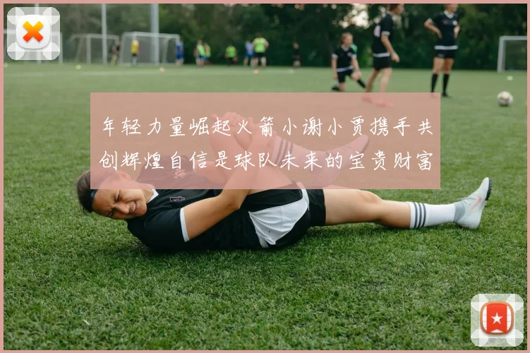 年轻力量崛起火箭小谢小贾携手共创辉煌自信是球队未来的宝贵财富