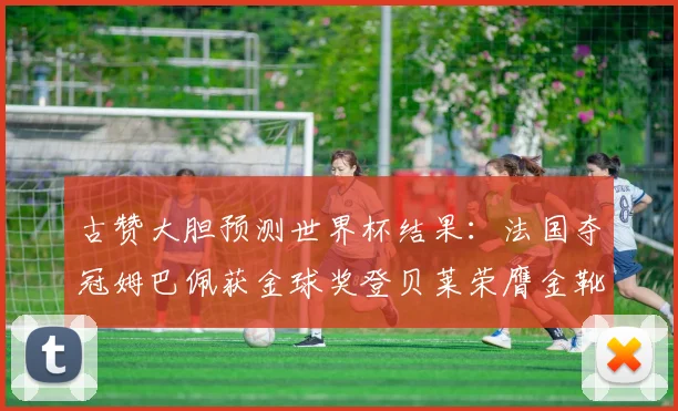 古赞大胆预测世界杯结果：法国夺冠姆巴佩获金球奖登贝莱荣膺金靴奖