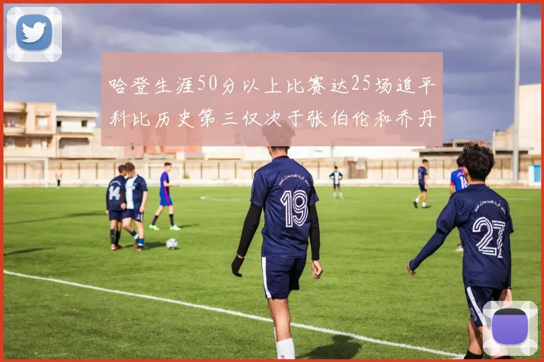 哈登生涯50分以上比赛达25场追平科比历史第三仅次于张伯伦和乔丹