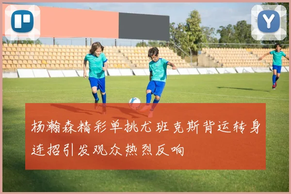 杨瀚森精彩单挑尤班克斯背运转身连招引发观众热烈反响