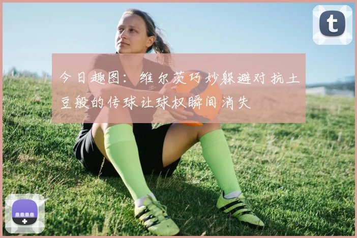 今日趣图：维尔茨巧妙躲避对抗土豆般的传球让球权瞬间消失
