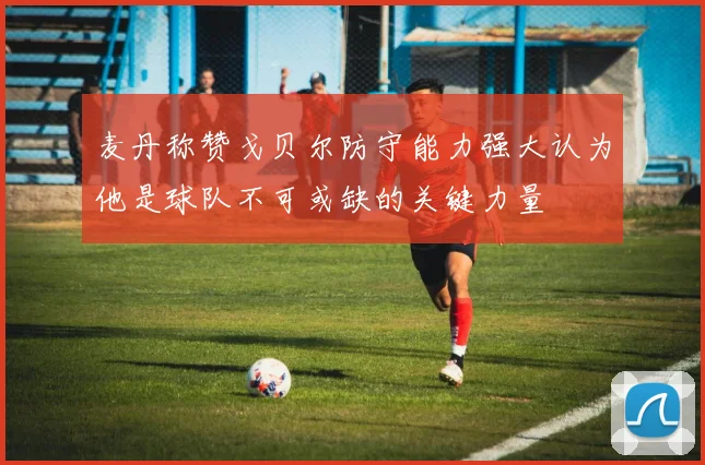 麦丹称赞戈贝尔防守能力强大认为他是球队不可或缺的关键力量