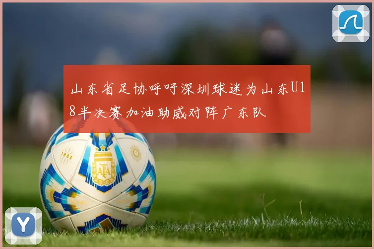 山东省足协呼吁深圳球迷为山东U18半决赛加油助威对阵广东队