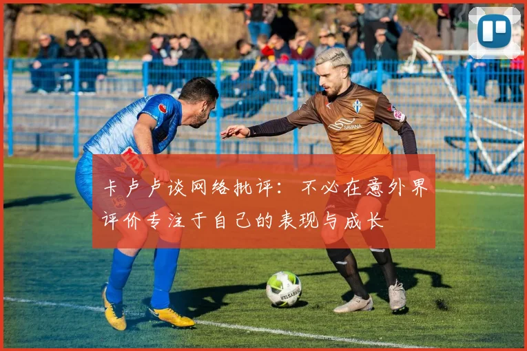 卡卢卢谈网络批评：不必在意外界评价专注于自己的表现与成长