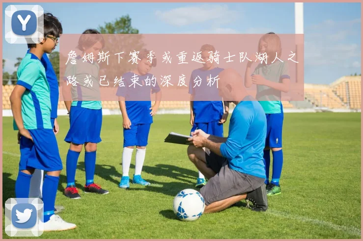詹姆斯下赛季或重返骑士队湖人之路或已结束的深度分析