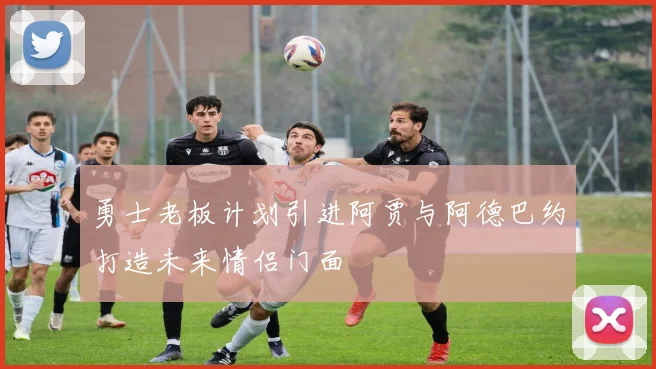 勇士老板计划引进阿贾与阿德巴约打造未来情侣门面