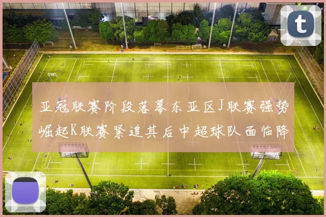 亚冠联赛阶段落幕东亚区J联赛强势崛起K联赛紧追其后中超球队面临降级危机