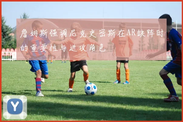 詹姆斯强调尼克史密斯在AR缺阵时的重要性与进攻角色