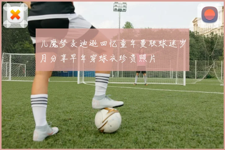 儿魔梦麦迪逊回忆童年曼联球迷岁月分享早年穿球衣珍贵照片