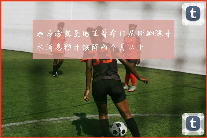 迪马透露圣地亚哥希门尼斯脚踝手术消息预计缺阵两个月以上