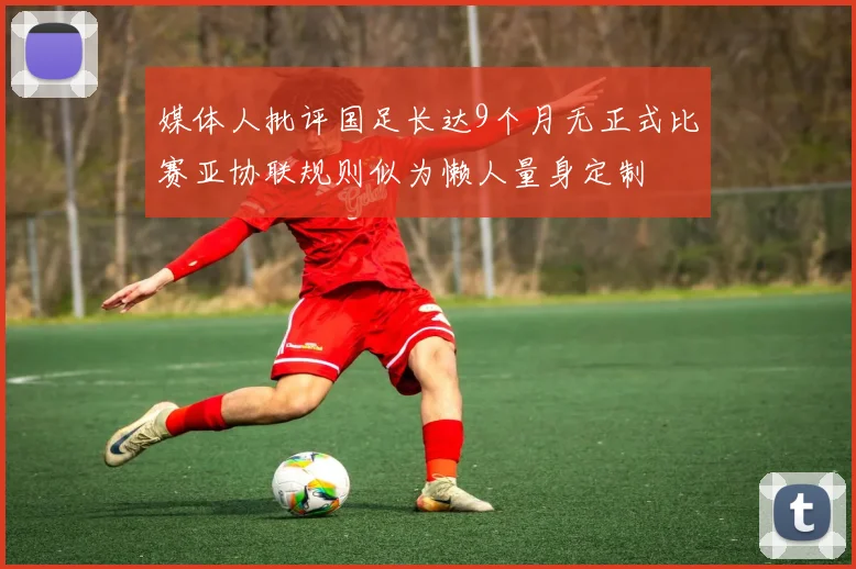 媒体人批评国足长达9个月无正式比赛亚协联规则似为懒人量身定制