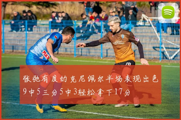 张弛有度的克尼佩尔半场表现出色9中5三分5中3轻松拿下17分