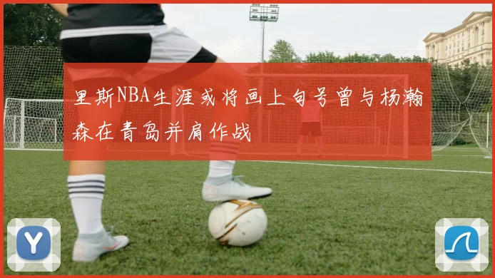 里斯NBA生涯或将画上句号曾与杨瀚森在青岛并肩作战