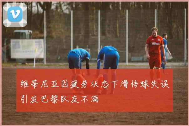 维蒂尼亚因疲劳状态下滑传球失误引发巴黎队友不满