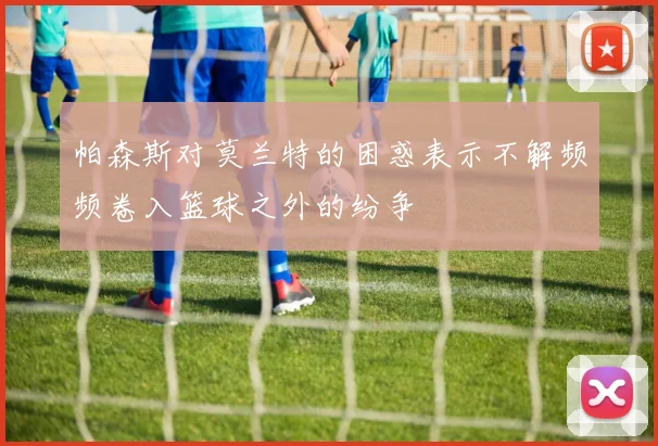 帕森斯对莫兰特的困惑表示不解频频卷入篮球之外的纷争