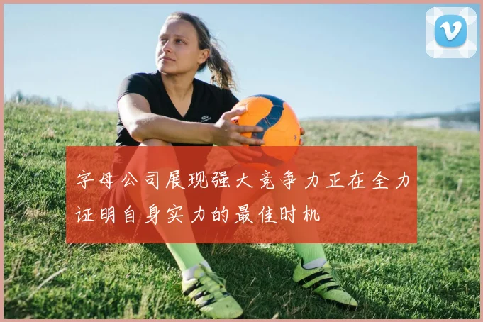字母公司展现强大竞争力正在全力证明自身实力的最佳时机