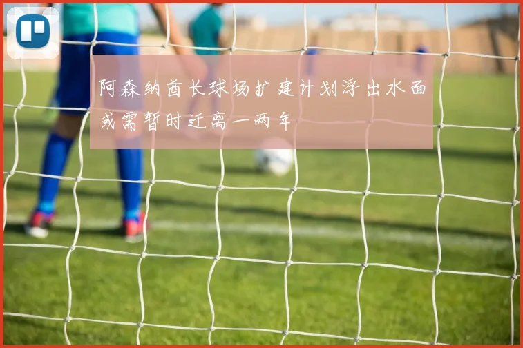 阿森纳酋长球场扩建计划浮出水面或需暂时迁离一两年