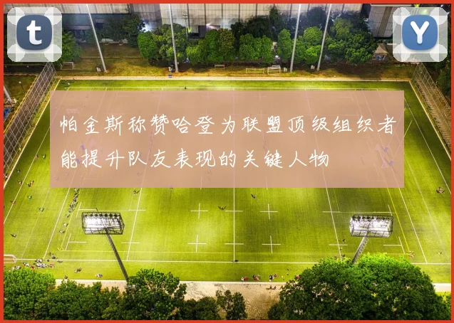 帕金斯称赞哈登为联盟顶级组织者能提升队友表现的关键人物