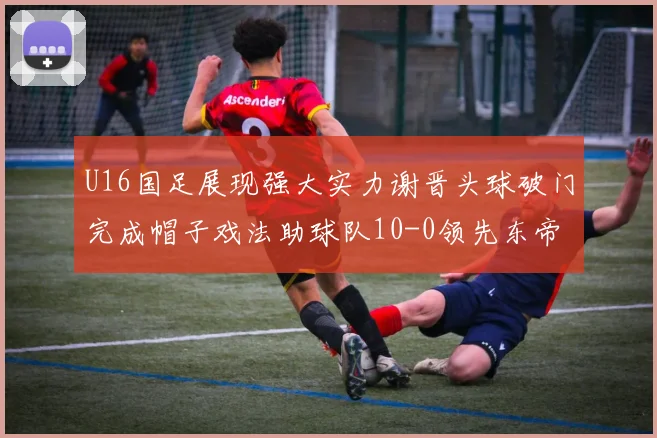 U16国足展现强大实力谢晋头球破门完成帽子戏法助球队10-0领先东帝汶