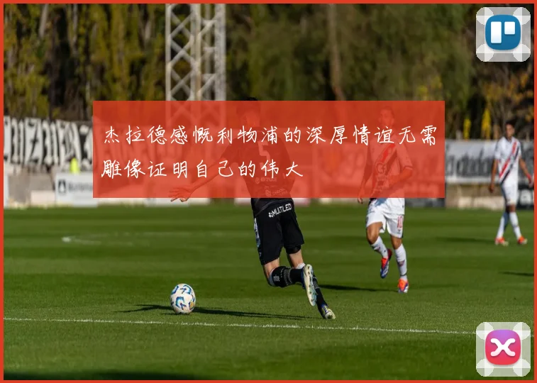 杰拉德感慨利物浦的深厚情谊无需雕像证明自己的伟大