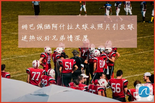 姆巴佩晒阿什拉夫球衣照片引发球迷热议好兄弟情深厚