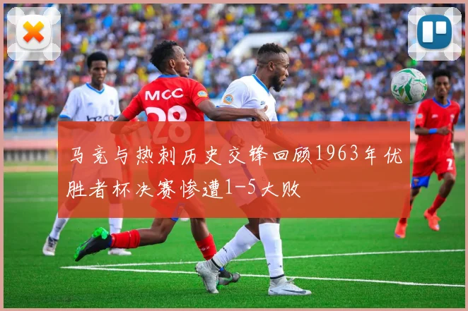 马竞与热刺历史交锋回顾1963年优胜者杯决赛惨遭1-5大败