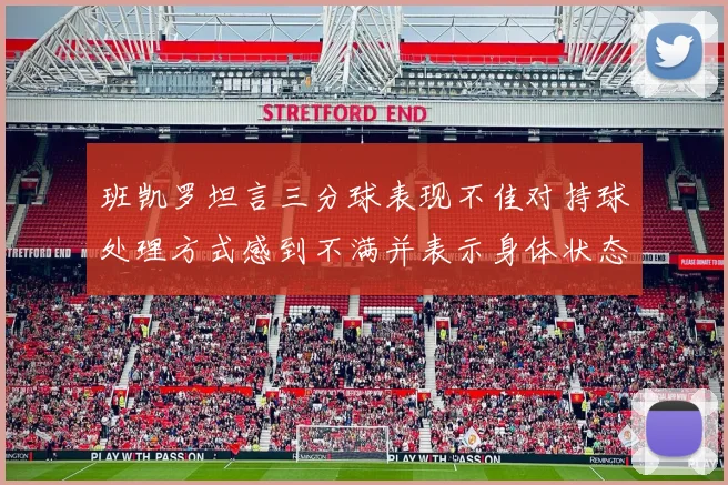 班凯罗坦言三分球表现不佳对持球处理方式感到不满并表示身体状态提升