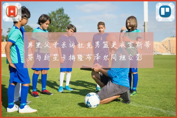 库里父子亲访杜克男篮更衣室斯蒂芬与新星卡梅隆布泽尔同框合影