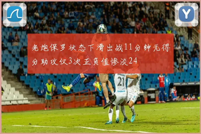 老炮保罗状态下滑出战11分钟无得分助攻仅3次正负值惨淡24