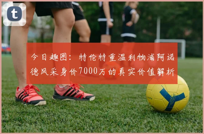 今日趣图：特伦特重温利物浦阿诺德风采身价7000万的真实价值解析