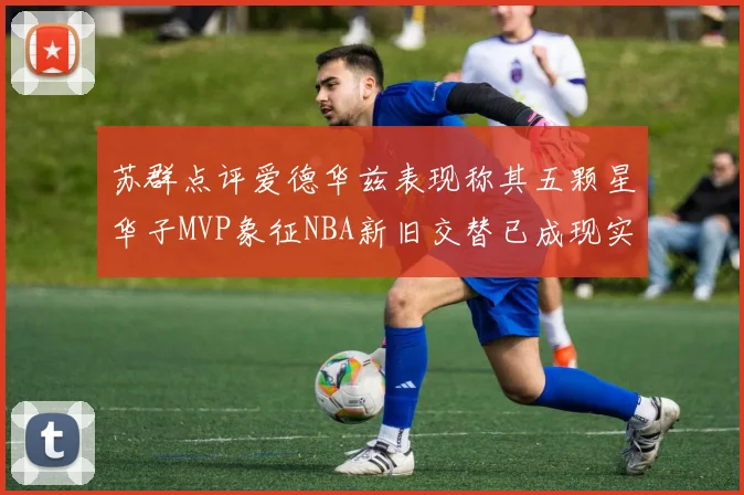 苏群点评爱德华兹表现称其五颗星华子MVP象征NBA新旧交替已成现实