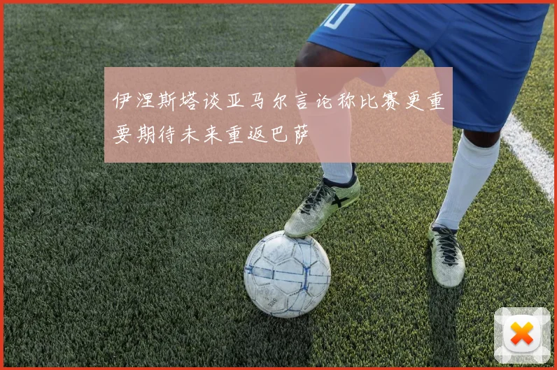 伊涅斯塔谈亚马尔言论称比赛更重要期待未来重返巴萨