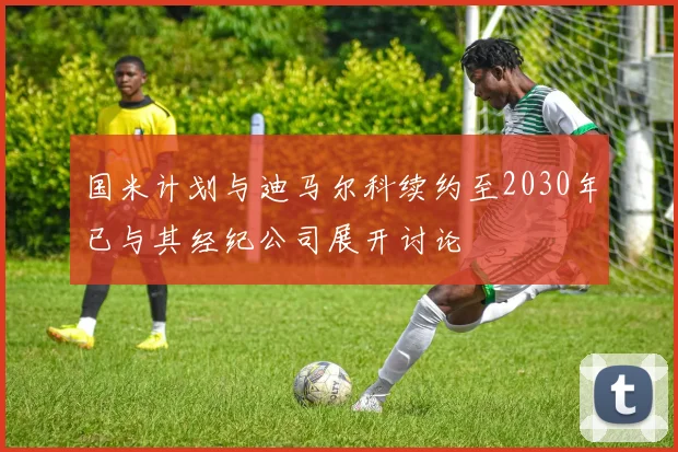 国米计划与迪马尔科续约至2030年已与其经纪公司展开讨论
