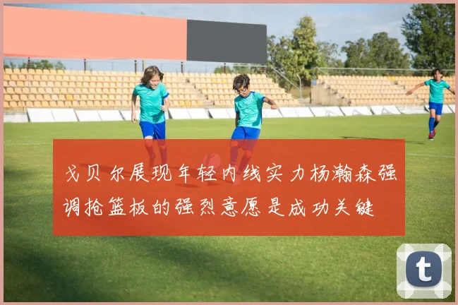 戈贝尔展现年轻内线实力杨瀚森强调抢篮板的强烈意愿是成功关键